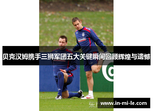 贝克汉姆携手三狮军团五大关键瞬间回顾辉煌与遗憾