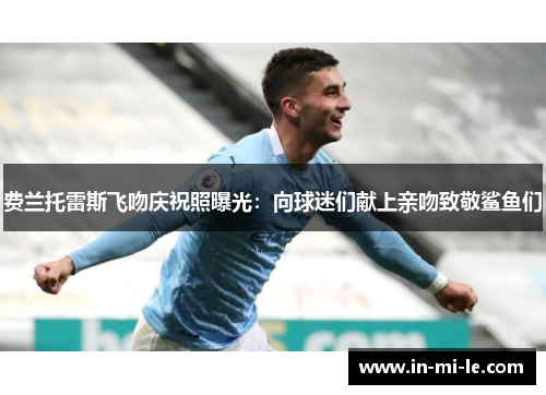 费兰托雷斯飞吻庆祝照曝光:向球迷们献上亲吻致敬鲨鱼们 费兰托雷斯飞吻庆祝照曝光:向球迷们献上亲吻致敬鲨鱼们