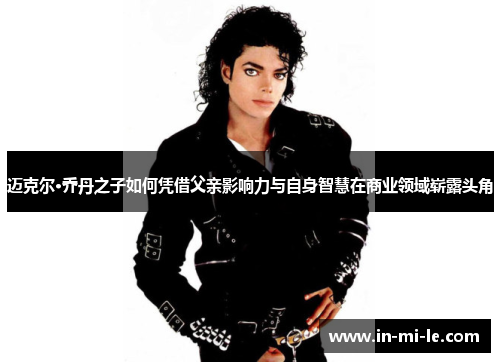 迈克尔·乔丹之子如何凭借父亲影响力与自身智慧在商业领域崭露头角 迈克尔·乔丹之子如何凭借父亲影响力与自身智慧在商业领域崭露头角