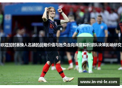 欧冠加时赛换人名额的战略价值与胜负走向深度解析球队决策影响研究