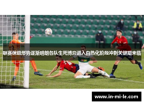 联赛保级形势逐渐明朗各队生死博弈进入白热化阶段冲刺关键期来临