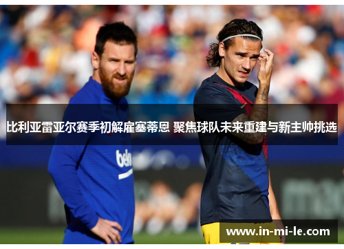 比利亚雷亚尔赛季初解雇塞蒂恩 聚焦球队未来重建与新主帅挑选