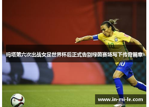 玛塔第六次出战女足世界杯后正式告别绿茵赛场写下传奇篇章