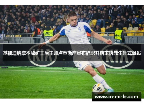 基辅迪纳摩不敌矿工后主帅卢塞斯库宣布辞职并结束执教生涯式退役